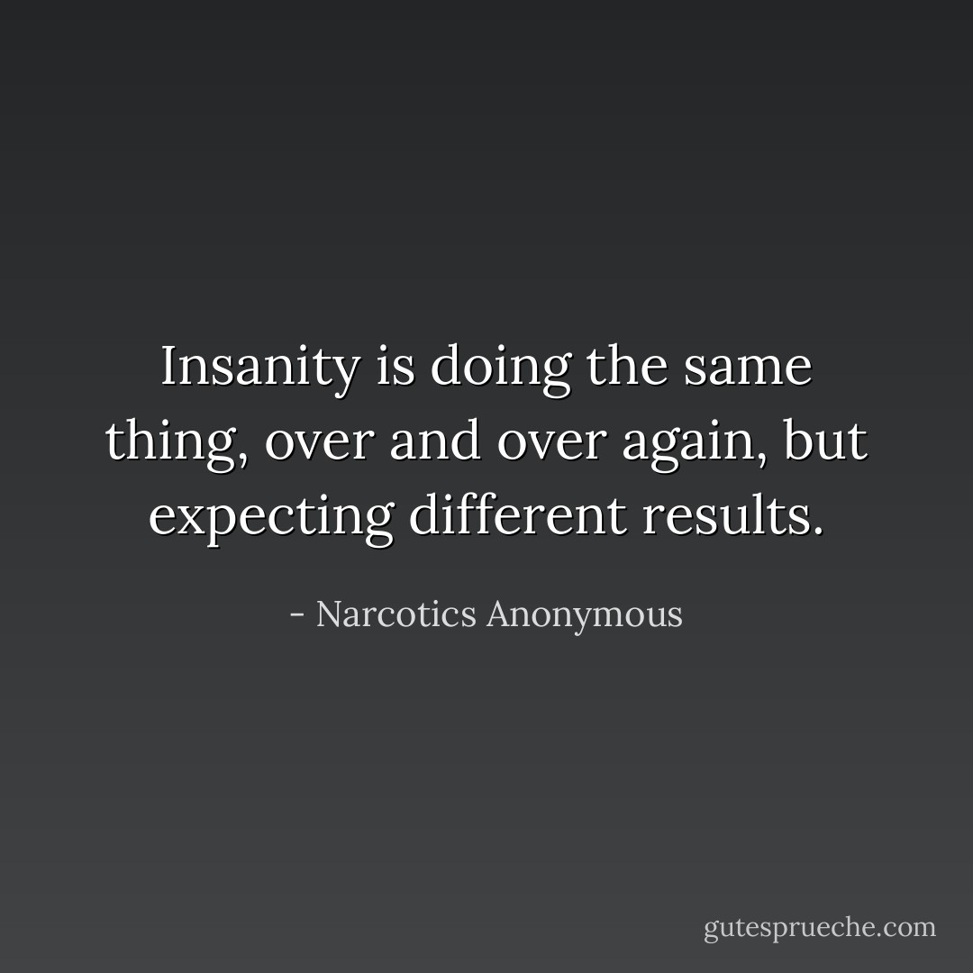 Insanity is doing the same thing, over and over again, but expecting different results. - Narcotics Anonymous