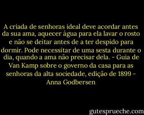 A criada de senhoras ideal deve acordar antes da sua ama, aquecer água para ela lavar o rosto e não se deitar antes de a ter despido para dormir. Pode necessitar de uma sesta durante o dia, quando a ama não precisar dela. - Guia de Van Kamp sobre o governo da casa para as senhoras da alta sociedade, edição de 1899 - Anna Godbersen