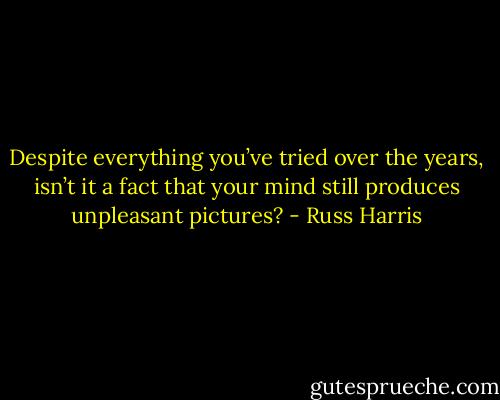Despite everything you’ve tried over the years, isn’t it a fact that your mind still produces unpleasant pictures? - Russ Harris