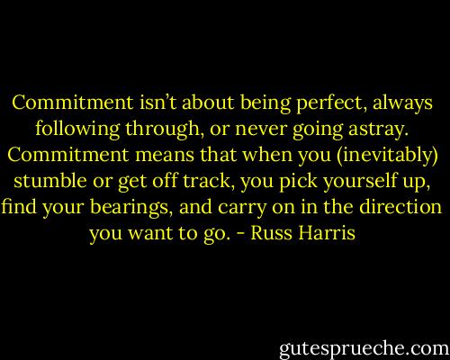 Commitment isn’t about being perfect, always following through, or never going astray. Commitment means that when you (inevitably) stumble or get off track, you pick yourself up, find your bearings, and carry on in the direction you want to go. - Russ Harris