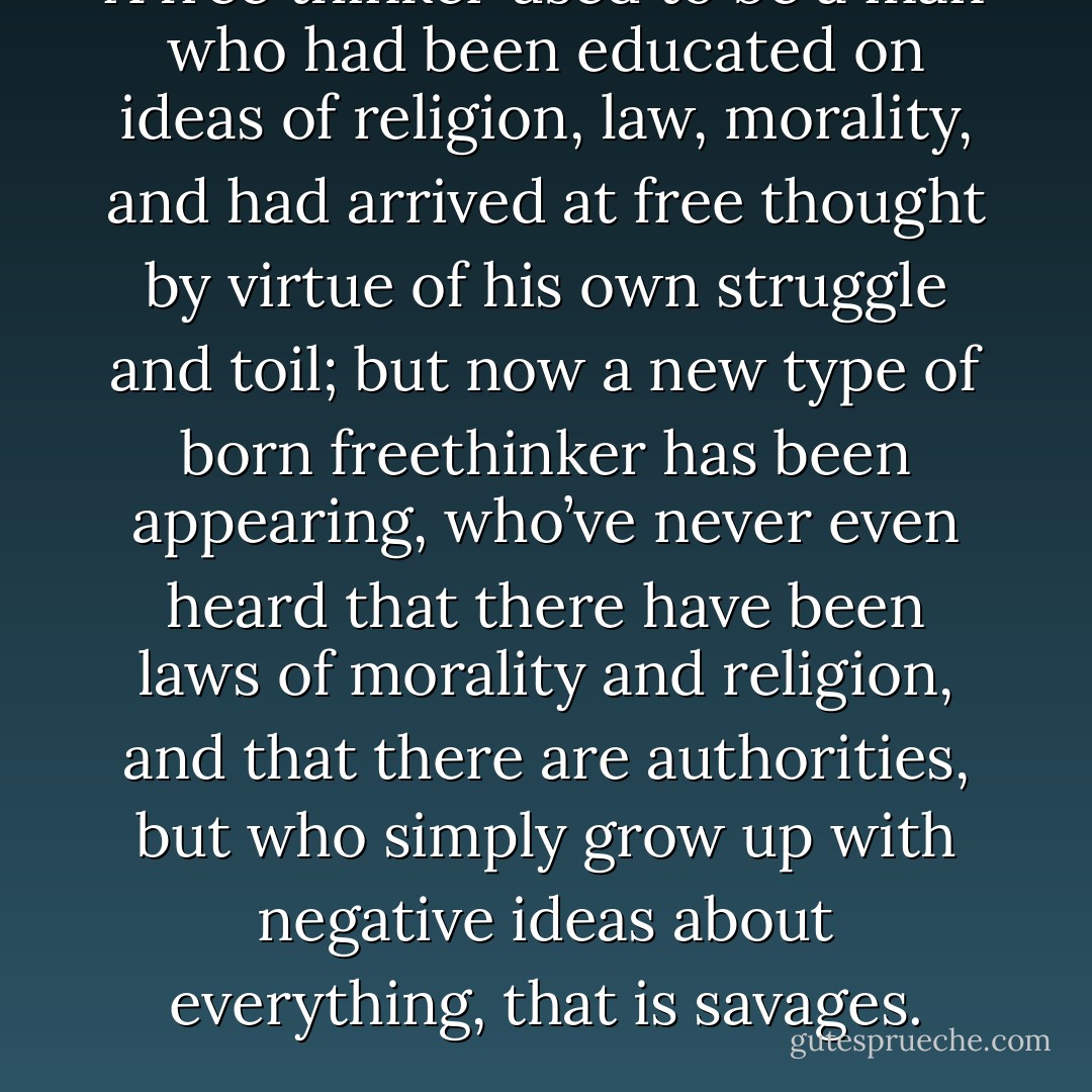 A free thinker used to be a man who had been educated on ideas of religion, law, morality, and had arrived at free thought by virtue of his own struggle and toil; but now a new type of born freethinker has been appearing, who’ve never even heard that there have been laws of morality and religion, and that there are authorities, but who simply grow up with negative ideas about everything, that is savages. - Leo Tolstoy