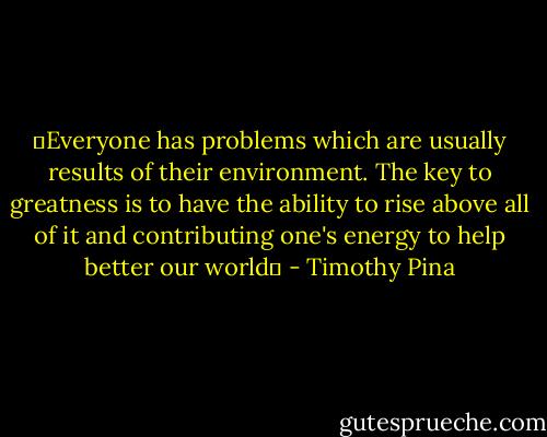 ❤Everyone has problems which are usually results of their environment. The key to greatness is to have the ability to rise above all of it and contributing one's energy to help better our world✌ - Timothy Pina