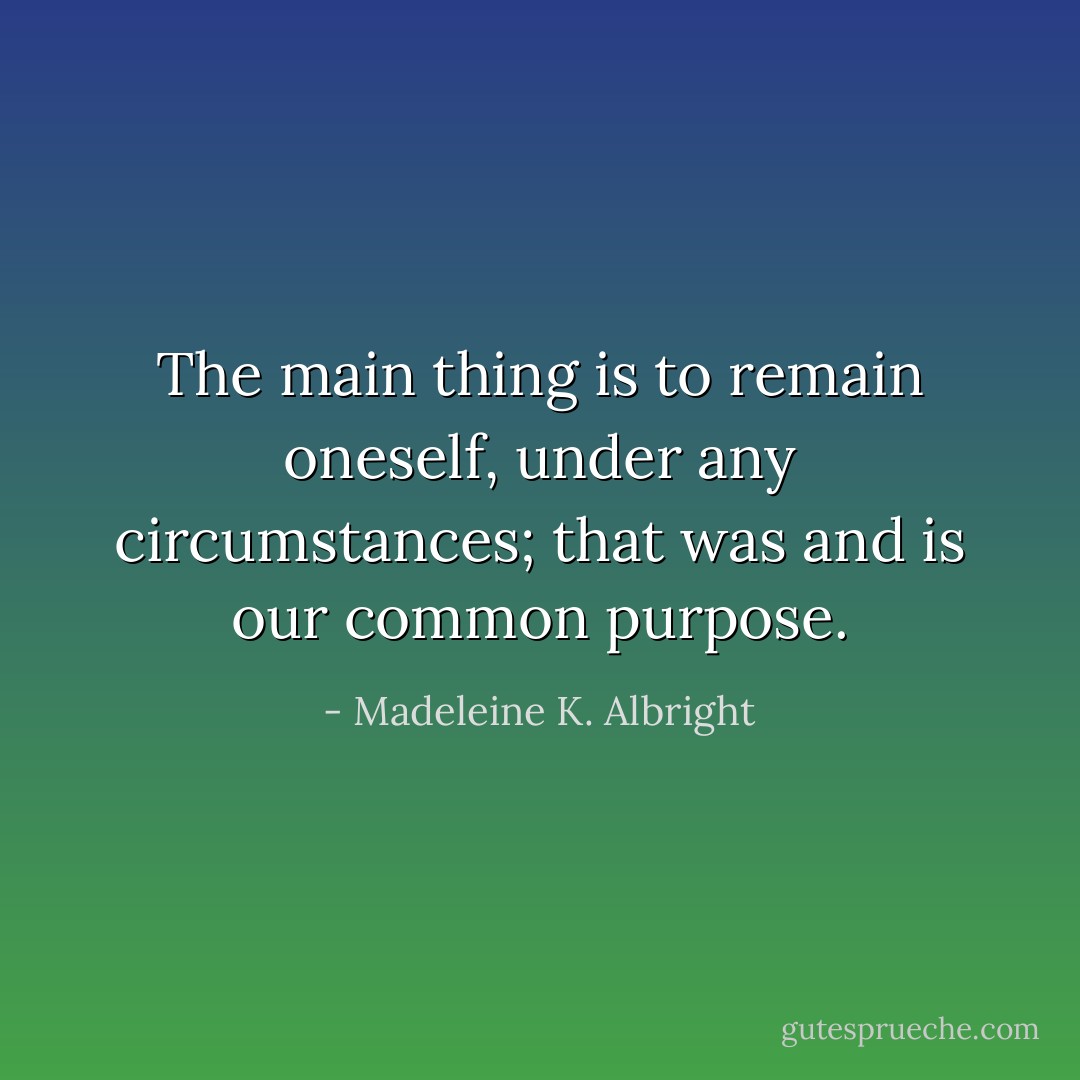 The main thing is to remain oneself, under any circumstances; that was and is our common purpose. - Madeleine K. Albright