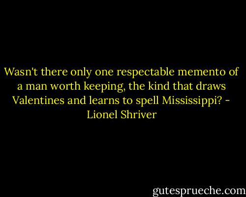 Wasn't there only one respectable memento of a man worth keeping, the kind that draws Valentines and learns to spell Mississippi? - Lionel Shriver