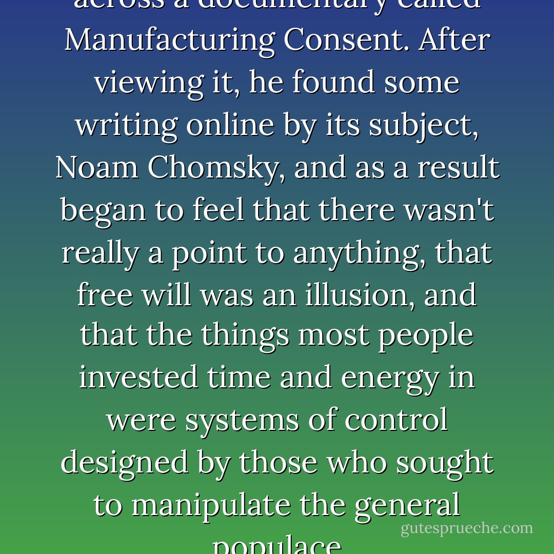One night, Tim stumbled across a documentary called Manufacturing Consent. After viewing it, he found some writing online by its subject, Noam Chomsky, and as a result began to feel that there wasn't really a point to anything, that free will was an illusion, and that the things most people invested time and energy in were systems of control designed by those who sought to manipulate the general populace - Chad Kultgen