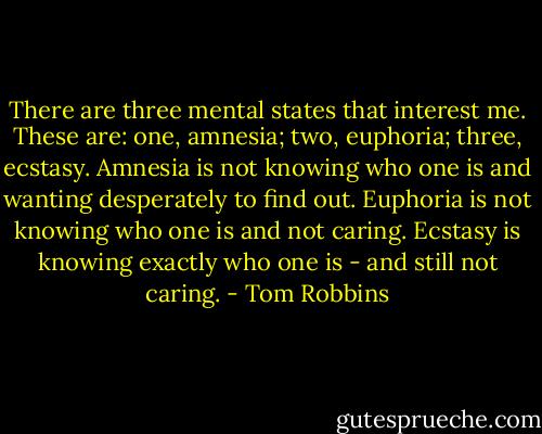 There are three mental states that interest me. These are: one, amnesia; two, euphoria; three, ecstasy. Amnesia is not knowing who one is and wanting desperately to find out. Euphoria is not knowing who one is and not caring. Ecstasy is knowing exactly who one is - and still not caring. - Tom Robbins