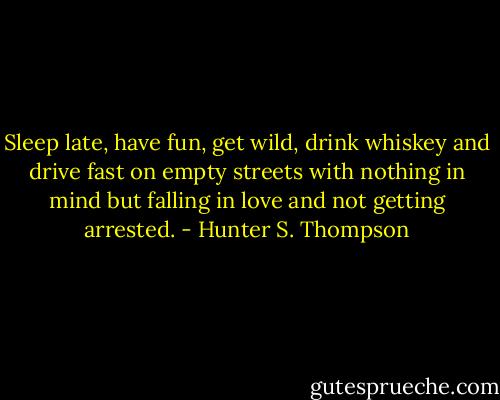 Sleep late, have fun, get wild, drink whiskey and drive fast on empty streets with nothing in mind but falling in love and not getting arrested. - Hunter S. Thompson
