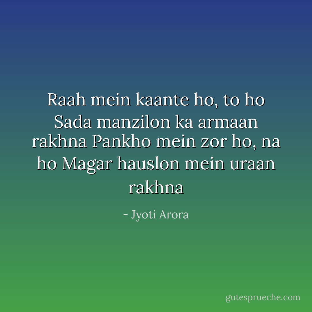 Raah mein kaante ho, to ho<br />Sada manzilon ka armaan rakhna<br />Pankho mein zor ho, na ho<br />Magar hauslon mein uraan rakhna - Jyoti Arora