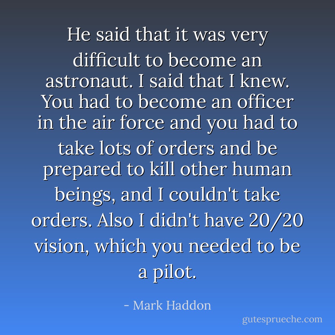 He said that it was very difficult to become an astronaut. I said that I knew. You had to become an officer in the air force and you had to take lots of orders and be prepared to kill other human beings, and I couldn't take orders. Also I didn't have 20/20 vision, which you needed to be a pilot. - Mark Haddon