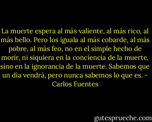 La muerte espera al más valiente, al más rico, al más bello. Pero los iguala al más cobarde, al más pobre, al más feo, no en el simple hecho de morir, ni siquiera en la conciencia de la muerte, sino en la ignorancia de la muerte. Sabemos que un día vendrá, pero nunca sabemos lo que es. - Carlos Fuentes