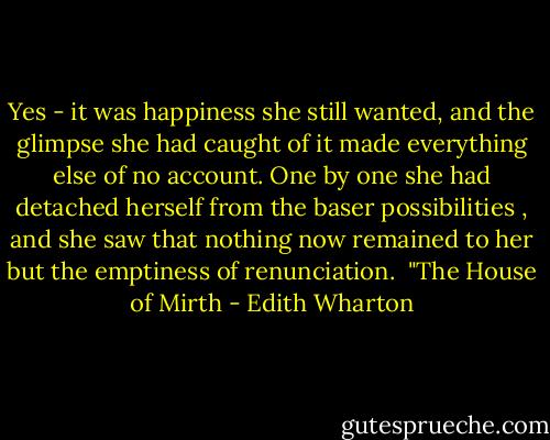 Yes - it was happiness she still wanted, and the glimpse she had caught of it made everything else of no account. One by one she had detached herself from the baser possibilities , and she saw that nothing now remained to her but the emptiness of renunciation. <br />"The House of Mirth - Edith Wharton