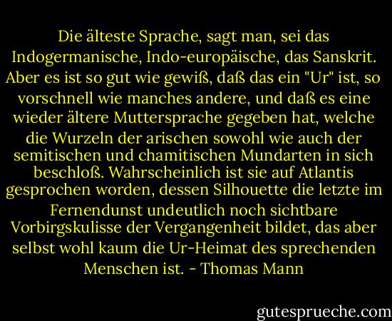Die älteste Sprache, sagt man, sei das Indogermanische, Indo-europäische, das Sanskrit. Aber es ist so gut wie gewiß, daß das ein "Ur" ist, so vorschnell wie manches andere, und daß es eine wieder ältere Muttersprache gegeben hat, welche die Wurzeln der arischen sowohl wie auch der semitischen und chamitischen Mundarten in sich beschloß. Wahrscheinlich ist sie auf Atlantis gesprochen worden, dessen Silhouette die letzte im Fernendunst undeutlich noch sichtbare Vorbirgskulisse der Vergangenheit bildet, das aber selbst wohl kaum die Ur-Heimat des sprechenden Menschen ist. - Thomas Mann