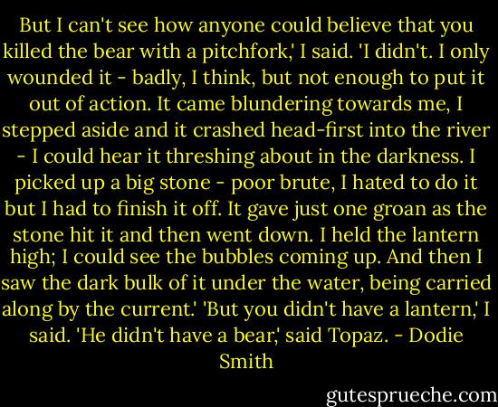 But I can't see how anyone could believe that you killed the bear with a pitchfork,' I said.<br />'I didn't. I only wounded it - badly, I think, but not enough to put it out of action. It came blundering towards me, I stepped aside and it crashed head-first into the river - I could hear it threshing about in the darkness. I picked up a big stone - poor brute, I hated to do it but I had to finish it off. It gave just one groan as the stone hit it and then went down. I held the lantern high; I could see the bubbles coming up. And then I saw the dark bulk of it under the water, being carried along by the current.'<br />'But you didn't have a lantern,' I said.<br />'He didn't have a bear,' said Topaz. - Dodie Smith