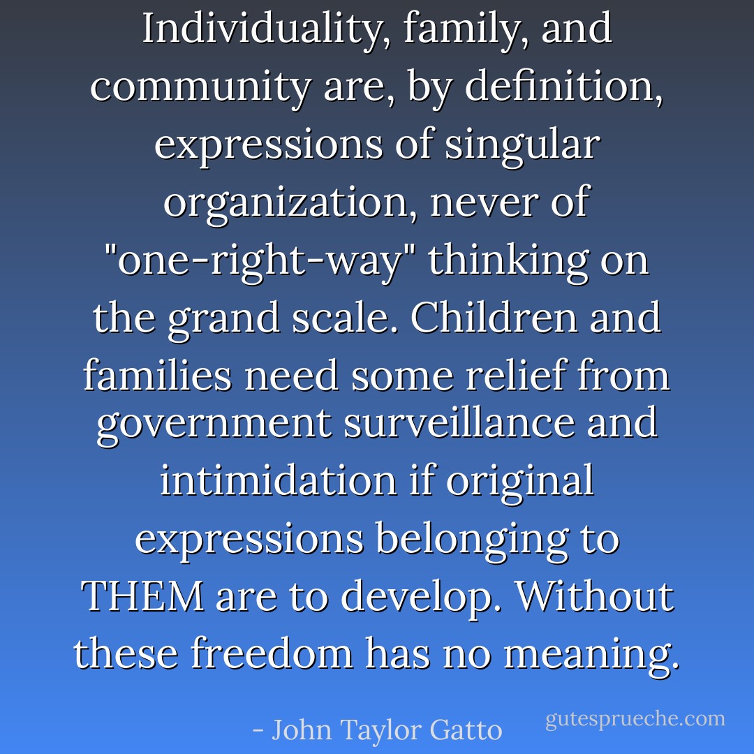 Individuality, family, and community are, by definition, expressions of singular organization, never of "one-right-way" thinking on the grand scale. Children and families need some relief from government surveillance and intimidation if original expressions belonging to THEM are to develop. Without these freedom has no meaning. - John Taylor Gatto