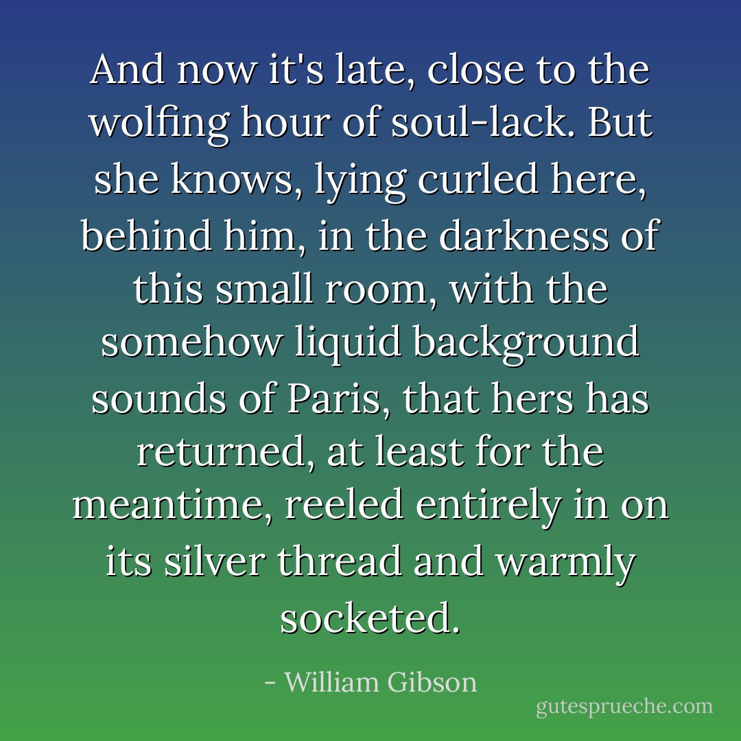 And now it's late, close to the wolfing hour of soul-lack. But she knows, lying curled here, behind him, in the darkness of this small room, with the somehow liquid background sounds of Paris, that hers has returned, at least for the meantime, reeled entirely in on its silver thread and warmly socketed. - William Gibson