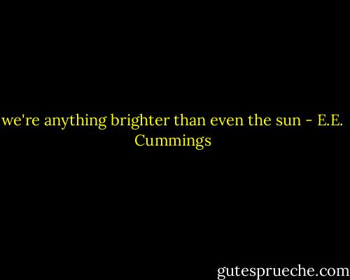we're anything brighter than even the sun - E.E. Cummings