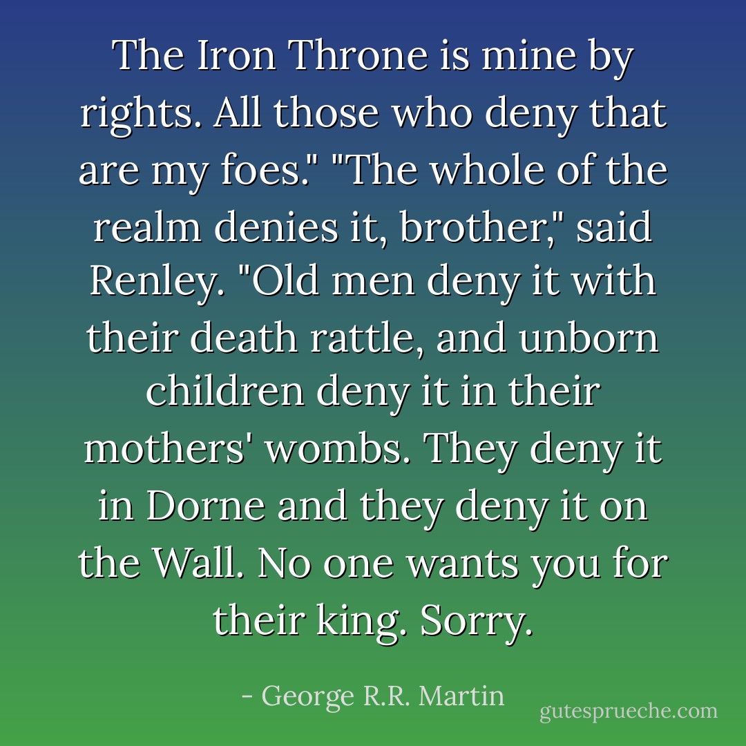 The Iron Throne is mine by rights. All those who deny that are my foes."<br />"The whole of the realm denies it, brother," said Renley. "Old men deny it with their death rattle, and unborn children deny it in their mothers' wombs. They deny it in Dorne and they deny it on the Wall. No one wants you for their king. Sorry. - George R.R. Martin