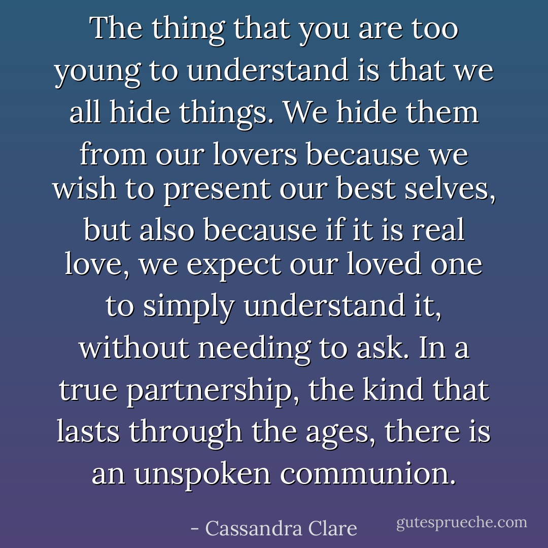 The thing that you are too young to understand is that we all hide things. We hide them from our lovers because we wish to present our best selves, but also because if it is real love, we expect our loved one to simply understand it, without needing to ask. In a true partnership, the kind that lasts through the ages, there is an unspoken communion. - Cassandra Clare