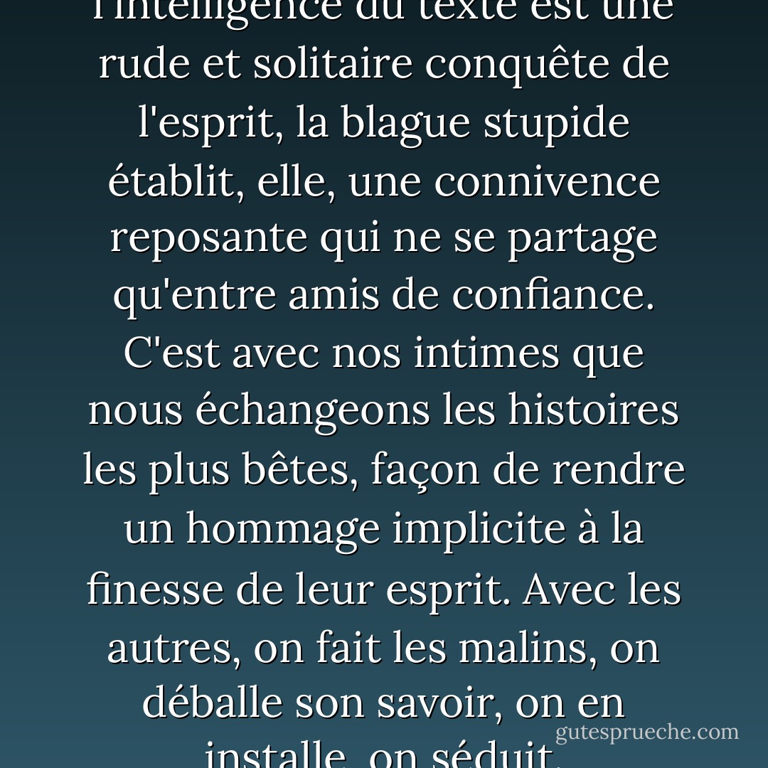 Nous savions que si l'intelligence du texte est une rude et solitaire conquête de l'esprit, la blague stupide établit, elle, une connivence reposante qui ne se partage qu'entre amis de confiance. C'est avec nos intimes que nous échangeons les histoires les plus bêtes, façon de rendre un hommage implicite à la finesse de leur esprit. Avec les autres, on fait les malins, on déballe son savoir, on en installe, on séduit. - Daniel Pennac