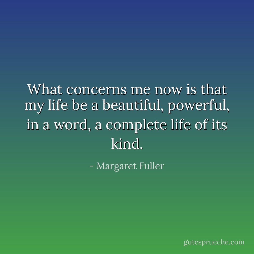 What concerns me now is that my life be a beautiful, powerful, in a word, a complete life of its kind. - Margaret Fuller