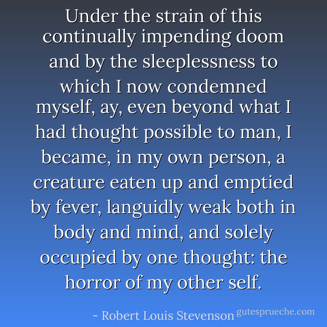 Under the strain of this continually impending doom and by the sleeplessness to which I now condemned myself, ay, even beyond what I had thought possible to man, I became, in my own person, a creature eaten up and emptied by fever, languidly weak both in body and mind, and solely occupied by one thought: the horror of my other self. - Robert Louis Stevenson