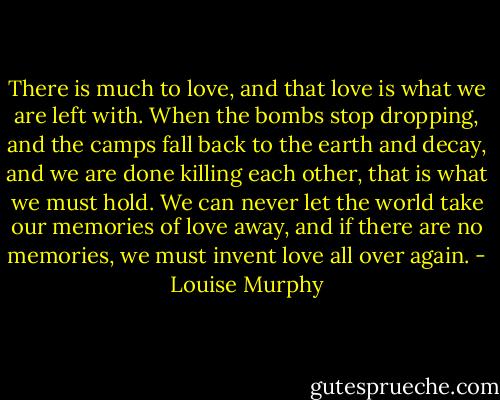 There is much to love, and that love is what we are left with. When the bombs stop dropping, and the camps fall back to the earth and decay, and we are done killing each other, that is what we must hold. We can never let the world take our memories of love away, and if there are no memories, we must invent love all over again. - Louise Murphy