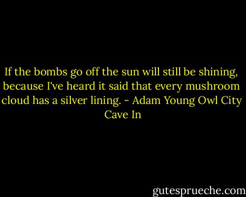 If the bombs go off the sun will still be shining, because I've heard it said that<br />every mushroom cloud has a silver lining. - Adam Young Owl City  Cave In