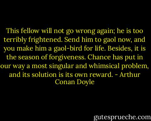 This fellow will not go wrong again; he is too terribly frightened. Send him to gaol now, and you make him a gaol-bird for life. Besides, it is the season of forgiveness. Chance has put in our way a most singular and whimsical problem, and its solution is its own reward. - Arthur Conan Doyle