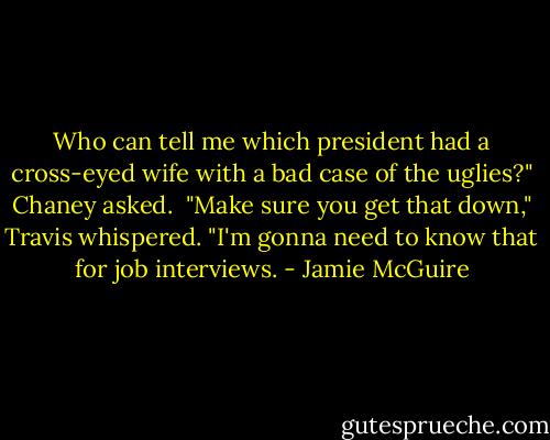 Who can tell me which president had a cross-eyed wife with a bad case of the uglies?" Chaney asked. <br />"Make sure you get that down," Travis whispered. "I'm gonna need to know that for job interviews. - Jamie McGuire