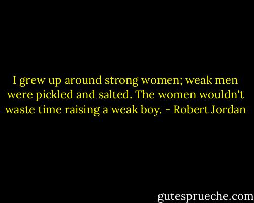 I grew up around strong women; weak men were pickled and salted. The women wouldn't waste time raising a weak boy. - Robert Jordan
