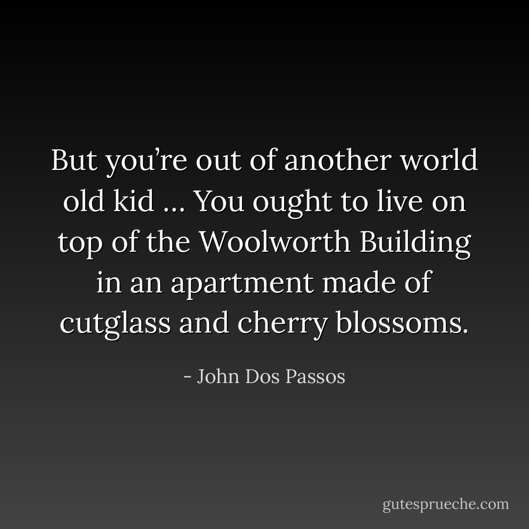 But you’re out of another world old kid … You ought to live on top of the Woolworth Building in an apartment made of cutglass and cherry blossoms. - John Dos Passos