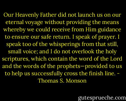 Our Heavenly Father did not launch us on our eternal voyage without providing the means whereby we could receive from Him guidance to ensure our safe return. I speak of prayer. I speak too of the whisperings from that still, small voice; and I do not overlook the holy scriptures, which contain the word of the Lord and the words of the prophets—provided to us to help us successfully cross the finish line. - Thomas S. Monson