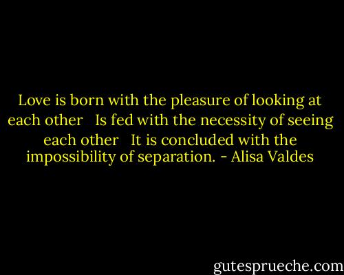 Love is born with the pleasure of looking at each other<br /> <br />Is fed with the necessity of seeing each other<br /> <br />It is concluded with the impossibility of separation. - Alisa Valdes