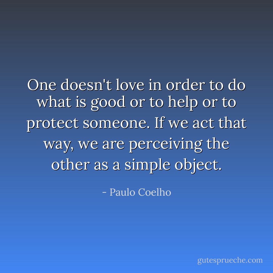 One doesn't love in order to do what is good or to help or to protect someone. If we act that way, we are perceiving the other as a simple object. - Paulo Coelho