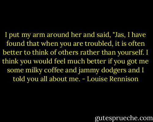 I put my arm around her and said, "Jas, I have found that when you are troubled, it is often better to think of others rather than yourself. I think you would feel much better if you got me some milky coffee and jammy dodgers and I told you all about me. - Louise Rennison