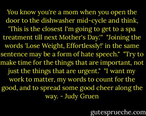 You know you're a mom when you open the door to the dishwasher mid-cycle and think, 'This is the closest I'm going to get to a spa treatment till next Mother's Day.'"<br /><br />"Joining the words 'Lose Weight, Effortlessly!' in the same sentence may be a form of hate speech."<br /><br />"Try to make time for the things that are important, not just the things that are urgent."<br /><br />"I want my work to matter, my words to count for the good, and to spread some good cheer along the way. - Judy Gruen
