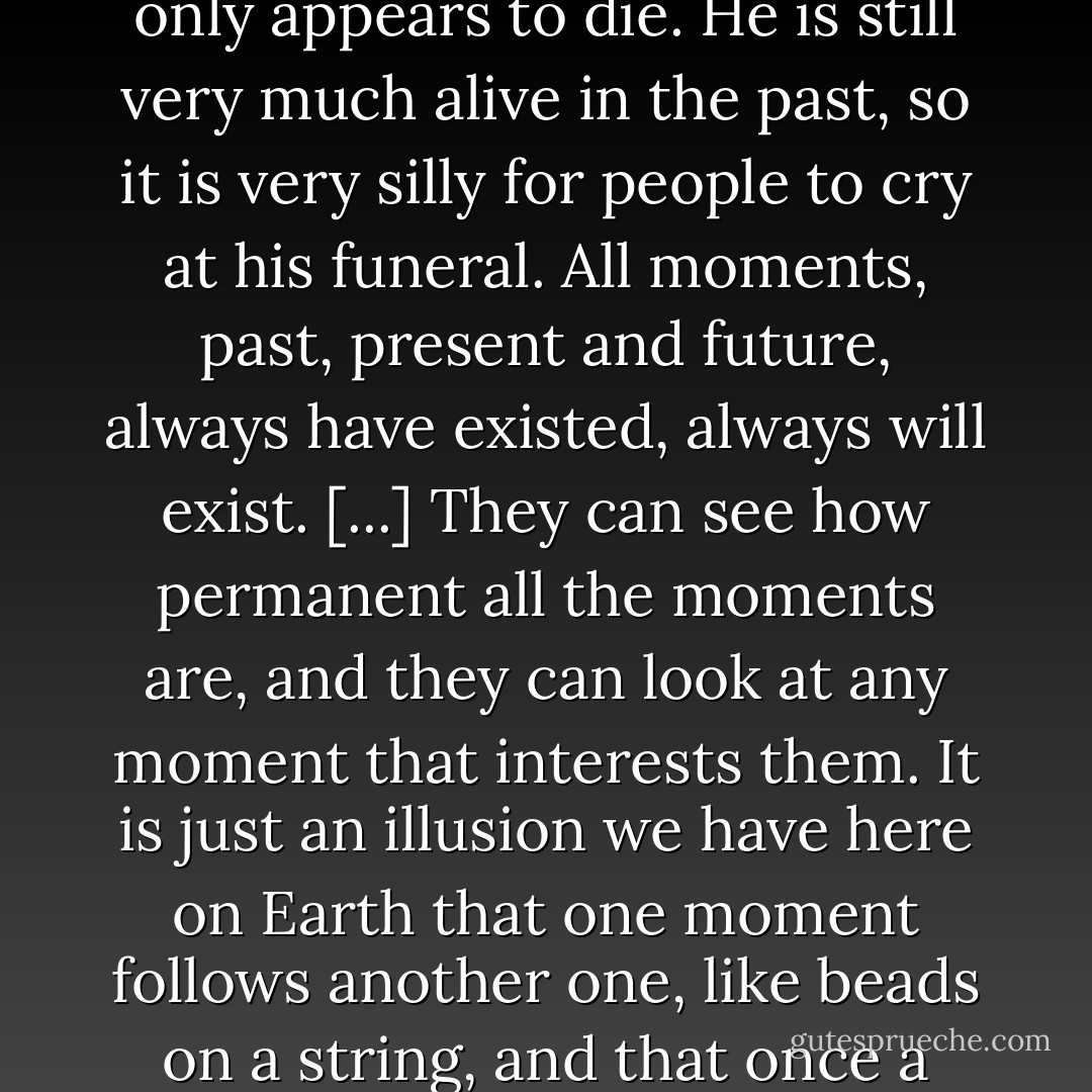 The most important thing I learned on Tralfamadore was that when a person dies he only appears to die. He is still very much alive in the past, so it is very silly for people to cry at his funeral. All moments, past, present and future, always have existed, always will exist. [...] They can see how permanent all the moments are, and they can look at any moment that interests them. It is just an illusion we have here on Earth that one moment follows another one, like beads on a string, and that once a moment is gone it is gone forever. - Kurt Vonnegut Jr.