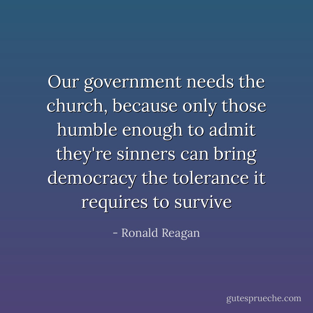 Our government needs the church, because only those humble enough to admit they're sinners can bring democracy the tolerance it requires to survive - Ronald Reagan