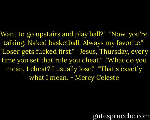 Want to go upstairs and play ball?"<br /><br />"Now, you're talking. Naked basketball. Always my favorite."<br /><br />"Loser gets fucked first."<br /><br />"Jesus, Thursday, every time you set that rule you cheat."<br /><br />"What do you mean, I cheat? I usually lose."<br /><br />"That's exactly what I mean. - Mercy Celeste
