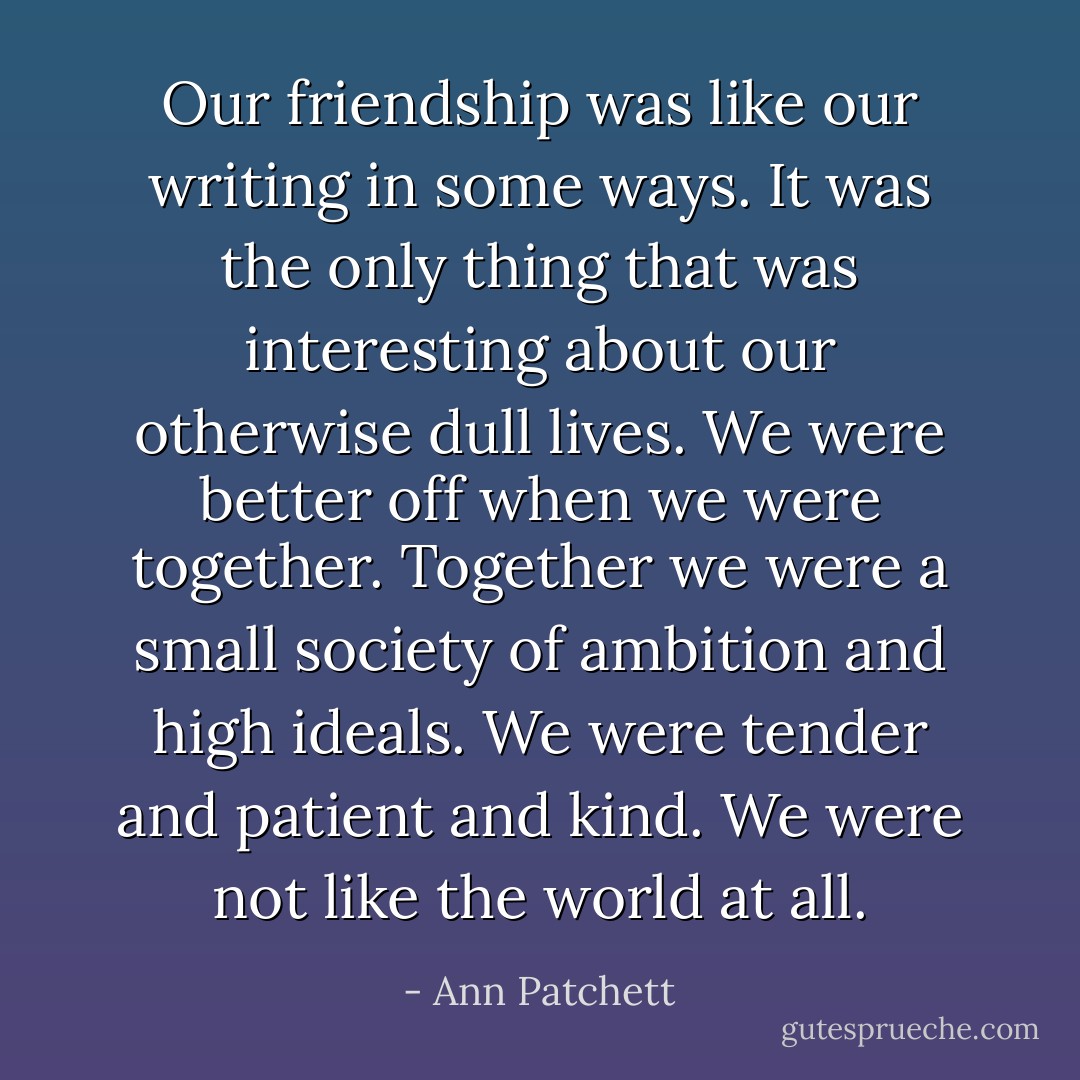 Our friendship was like our writing in some ways. It was the only thing that was interesting about our otherwise dull lives. We were better off when we were together. Together we were a small society of ambition and high ideals. We were tender and patient and kind. We were not like the world at all. - Ann Patchett