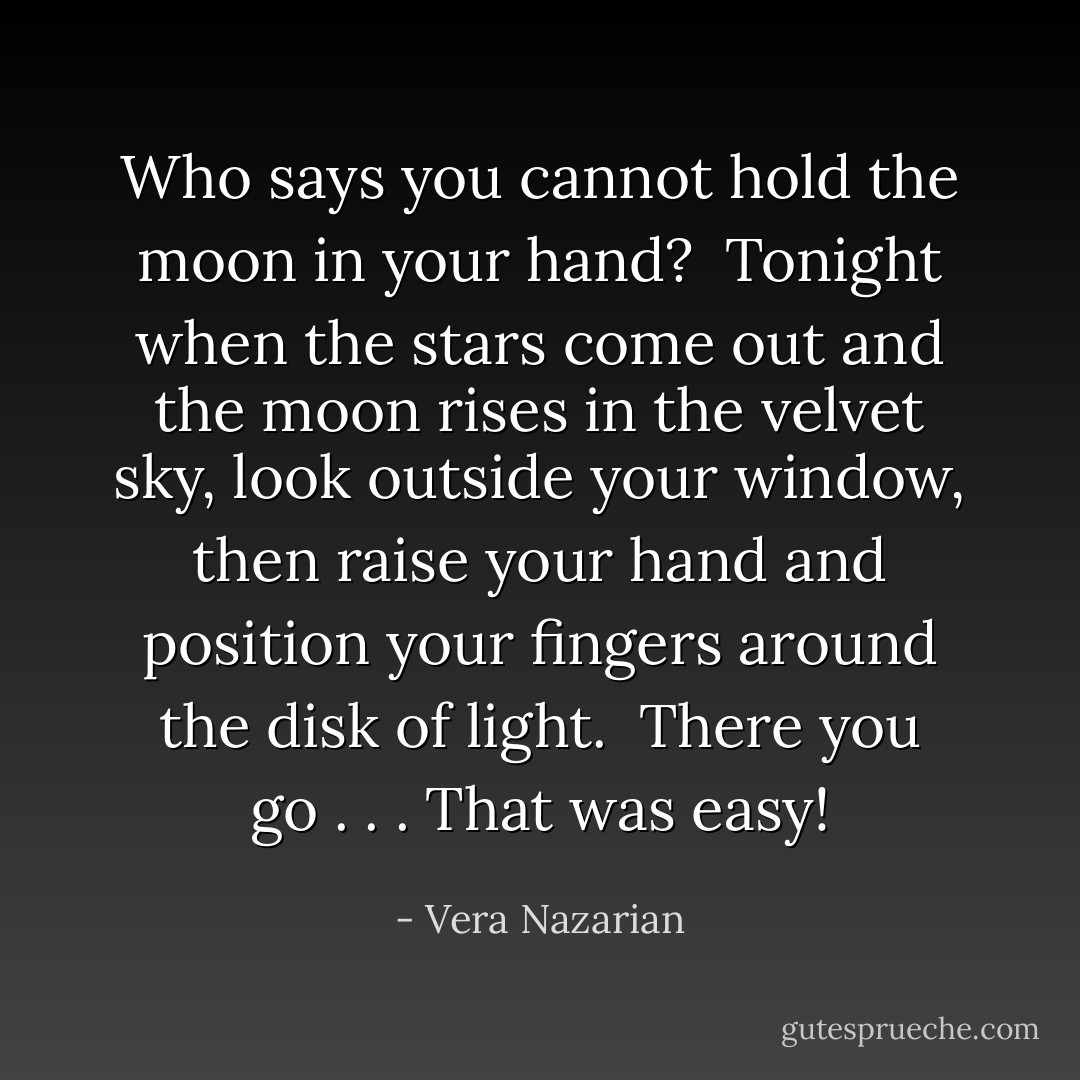 Who says you cannot hold the moon in your hand?<br /><br />Tonight when the stars come out and the moon rises in the velvet sky, look outside your window, then raise your hand and position your fingers around the disk of light.<br /><br />There you go . . . That was easy! - Vera Nazarian