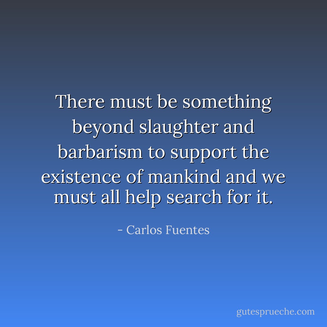 There must be something beyond slaughter and barbarism to support the existence of mankind and we must all help search for it. - Carlos Fuentes