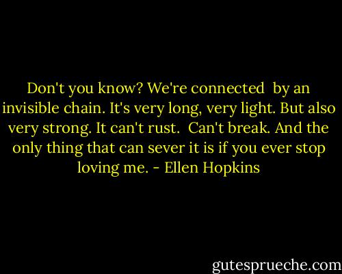 Don't you know? We're connected<br /><br />by an invisible chain. It's very long, very<br />light. But also very strong. It can't rust.<br /><br />Can't break. And the only thing that can sever it is if you ever stop loving me. - Ellen Hopkins