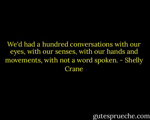 We'd had a hundred conversations with our eyes, with our senses, with our hands and movements, with not a word spoken. - Shelly Crane