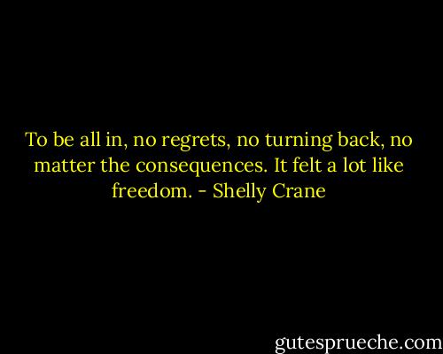 To be all in, no regrets, no turning back, no matter the consequences. It felt a lot like freedom. - Shelly Crane