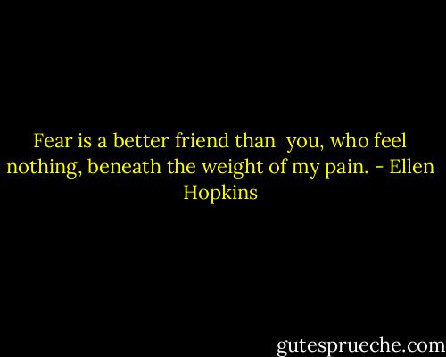 Fear<br />is a better friend than <br />you, who feel nothing,<br />beneath the weight of<br />my pain. - Ellen Hopkins