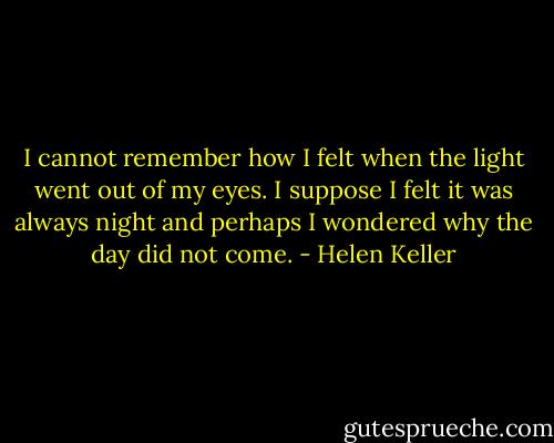 I cannot remember how I felt when the light went out of my eyes. I suppose I felt it was always night and perhaps I wondered why the day did not come. - Helen Keller