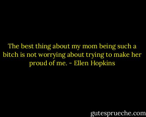 The best thing about my mom being such<br />a bitch is not worrying<br />about trying to make her<br />proud of me. - Ellen Hopkins
