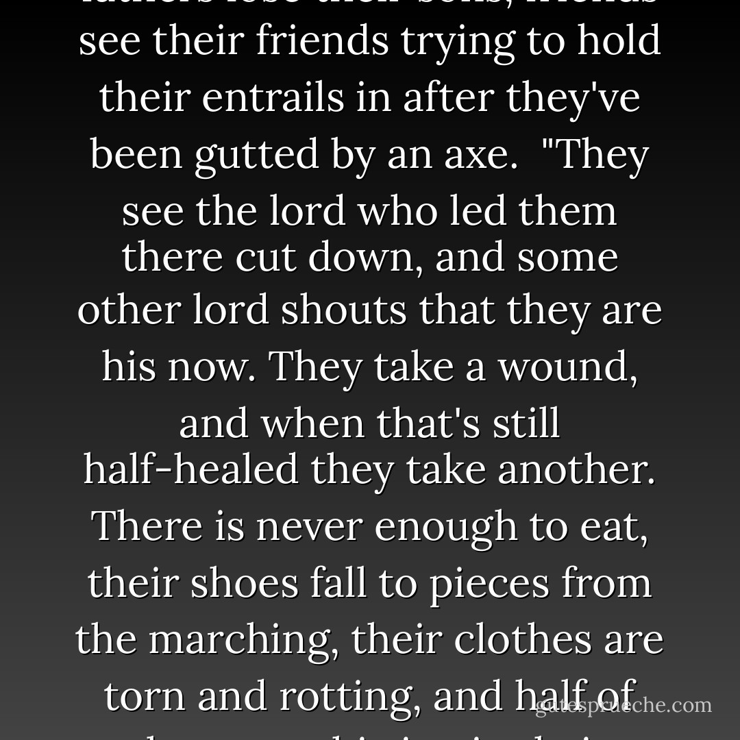 is a broken man an outlaw?"<br /><br />"More or less." Brienne answered.<br /><br />Septon Meribald disagreed. "More less than more. There are many sorts of outlaws, just as there are many sorts of birds. A sandpiper and a sea eagle both have wings, but they are not the same. The singers love to sing of good men forced to go outside the law to fight some wicked lord, but most outlaws are more like this ravening Hound than they are the lightning lord. They are evil men, driven by greed, soured by malice, despising the gods and caring only for themselves. Broken men are more deserving of our pity, though they may be just as dangerous. Almost all are common-born, simple folk who had never been more than a mile from the house where they were born until the day some lord came round to take them off to war. Poorly shod and poorly clad, they march away beneath his banners, ofttimes with no better arms than a sickle or a sharpened hoe, or a maul they made themselves by lashing a stone to a stick with strips of hide. Brothers march with brothers, sons with fathers, friends with friends. They've heard the songs and stories, so they go off with eager hearts, dreaming of the wonders they will see, of the wealth and glory they will win. War seems a fine adventure, the greatest most of them will ever know. <br />"Then they get a taste of battle.<br />"For some, that one taste is enough to break them. Others go on for years, until they lose count of all the battles they have fought in, but even a man who has survived a hundred fights can break in his hundred-and-first. Brothers watch their brothers die, fathers lose their sons, friends see their friends trying to hold their entrails in after they've been gutted by an axe. <br />"They see the lord who led them there cut down, and some other lord shouts that they are his now. They take a wound, and when that's still half-healed they take another. There is never enough to eat, their shoes fall to pieces from the marching, their clothes are torn and rotting, and half of them are shitting in their breeches from drinking bad water.<br /><br />"If they want new boots or a warmer cloak or maybe a rusted iron halfhelm, they need to take them from a corpse, and before long they are stealing from the living too, from the smallfolk whose lands they're fighting in, men very like the men they used to be. They slaughter their sheep and steal their chicken's, and from there it's just a short step to carrying off their daughters too. And one day they look around and realize all their friends and kin are gone, that they are fighting beside strangers beneath a banner that they hardly recognize. They don't know where they are or how to get back home and the lord they're fighting for does not know their names, yet here he comes, shouting for them to form up, to make a line with their spears and scythes and sharpened hoes, to stand their ground. And the knights come down on them, faceless men clad all in steel, and the iron thunder of their charge seems to fill the world...<br /><br />"And the man breaks.<br /><br />"He turns and runs, or crawls off afterward over the corpses of the slain, or steals away in the black of night, and he finds someplace to hide. All thought of home is gone by then, and kings and lords and gods mean less to him than a haunch of spoiled meat that will let him live another day, or a skin of bad wine that might drown his fear for a few hours. The broken man lives from day to day, from meal to meal, more beast than man. Lady Brienne is not wrong. In times like these, the traveler must beware of broken men, and fear them...but he should pity them as well - George R.R. Martin
