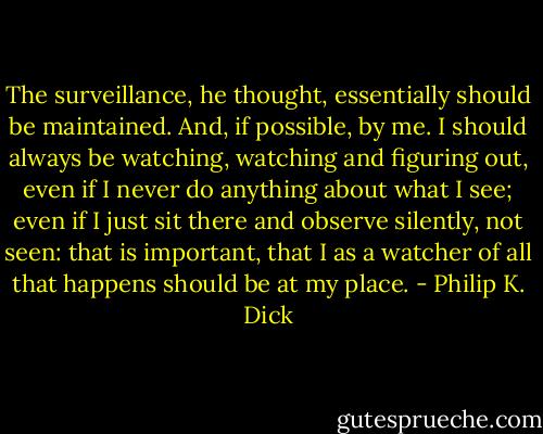 The surveillance, he thought, essentially should be maintained. And, if possible, by me. I should always be watching, watching and figuring out, even if I never do anything about what I see; even if I just sit there and observe silently, not seen: that is important, that I as a watcher of all that happens should be at my place. - Philip K. Dick